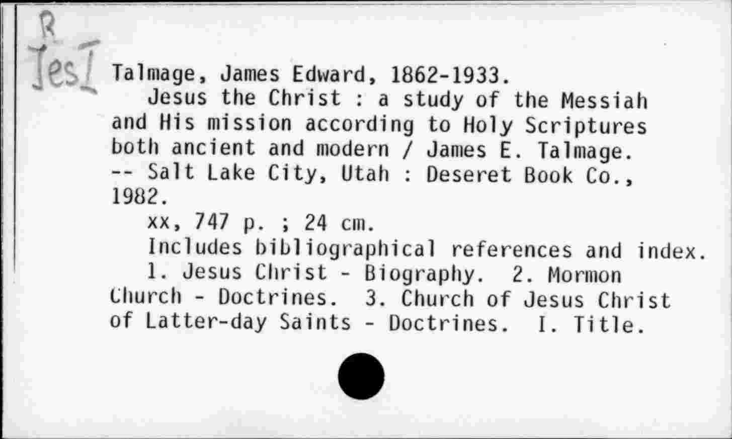 ﻿Talmage, James Edward, 1862-1933.
Jesus the Christ : a study of the Messiah and His mission according to Holy Scriptures both ancient and modern / James E. Talmage. -- Salt Lake City, Utah : Deseret Book Co., 1982.
xx, 747 p. ; 24 cm.
Includes bibliographical references and index.
1. Jesus Christ - Biography. 2. Mormon
Church - Doctrines. 3. Church of Jesus Christ of Latter-day Saints - Doctrines. I. Title.